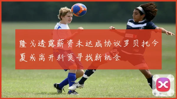 隆戈透露薪资未达成协议罗贝托今夏或离开科莫寻找新机会