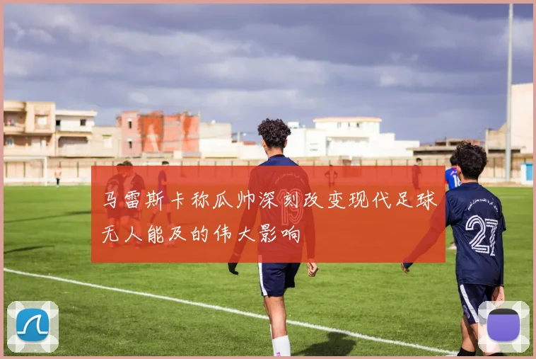 马雷斯卡称瓜帅深刻改变现代足球无人能及的伟大影响