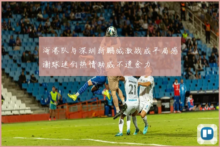 海港队与深圳新鹏城激战成平局感谢球迷们热情助威不遗余力