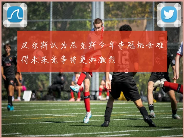 皮尔斯认为尼克斯今年夺冠机会难得未来竞争将更加激烈