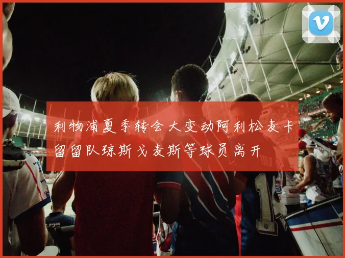 利物浦夏季转会大变动阿利松麦卡留留队琼斯戈麦斯等球员离开