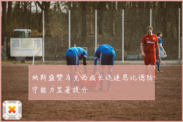 纳斯盛赞马克西成长迅速恩比德防守能力显著提升
