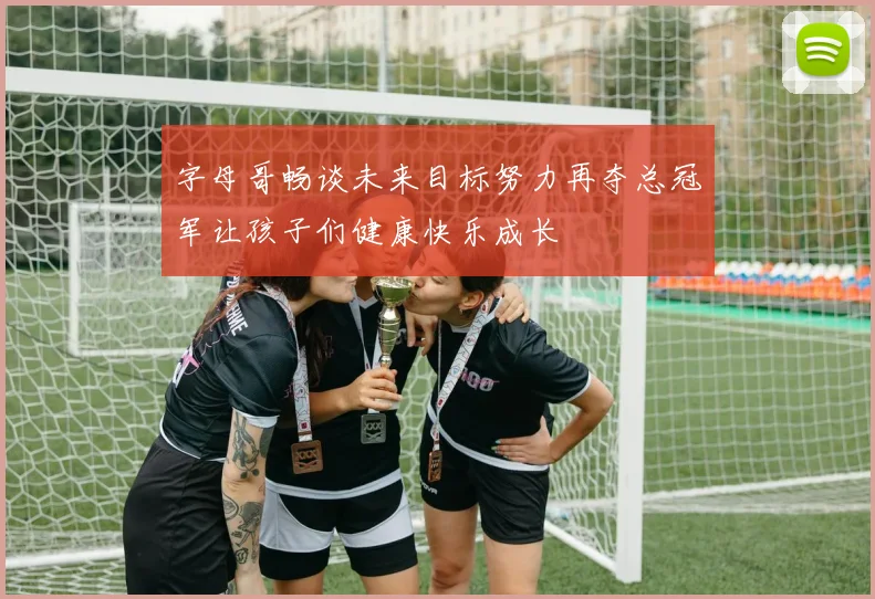 字母哥畅谈未来目标努力再夺总冠军让孩子们健康快乐成长